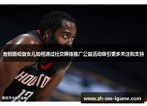 詹姆斯哈登女儿如何通过社交媒体推广公益活动吸引更多关注和支持 詹姆斯哈登女儿如何通过社交媒体推广公益活动吸引更多关注和支持