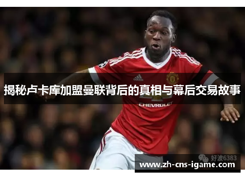 揭秘卢卡库加盟曼联背后的真相与幕后交易故事