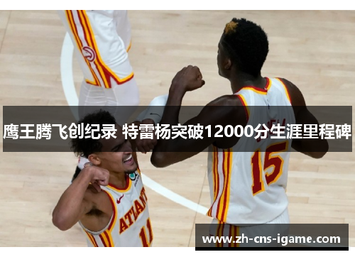 鹰王腾飞创纪录 特雷杨突破12000分生涯里程碑 鹰王腾飞创纪录 特雷杨突破12000分生涯里程碑