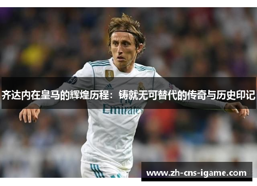 齐达内在皇马的辉煌历程:铸就无可替代的传奇与历史印记 齐达内在皇马的辉煌历程:铸就无可替代的传奇与历史印记