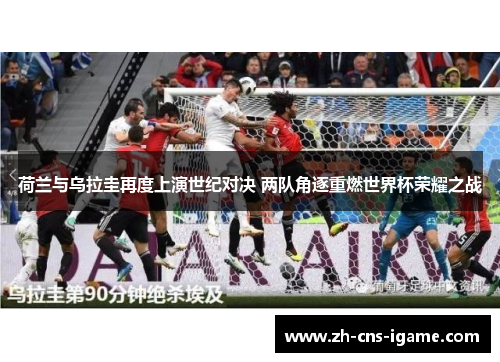 荷兰与乌拉圭再度上演世纪对决 两队角逐重燃世界杯荣耀之战