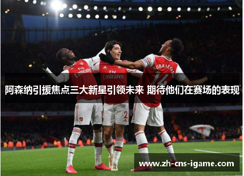 阿森纳引援焦点三大新星引领未来 期待他们在赛场的表现