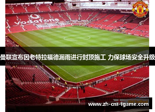 曼联宣布因老特拉福德漏雨进行封顶施工 力保球场安全升级 曼联宣布因老特拉福德漏雨进行封顶施工 力保球场安全升级