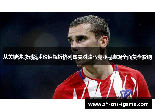 从关键进球到战术价值解析格列兹曼对阵马竞亚冠表现全面复盘影响